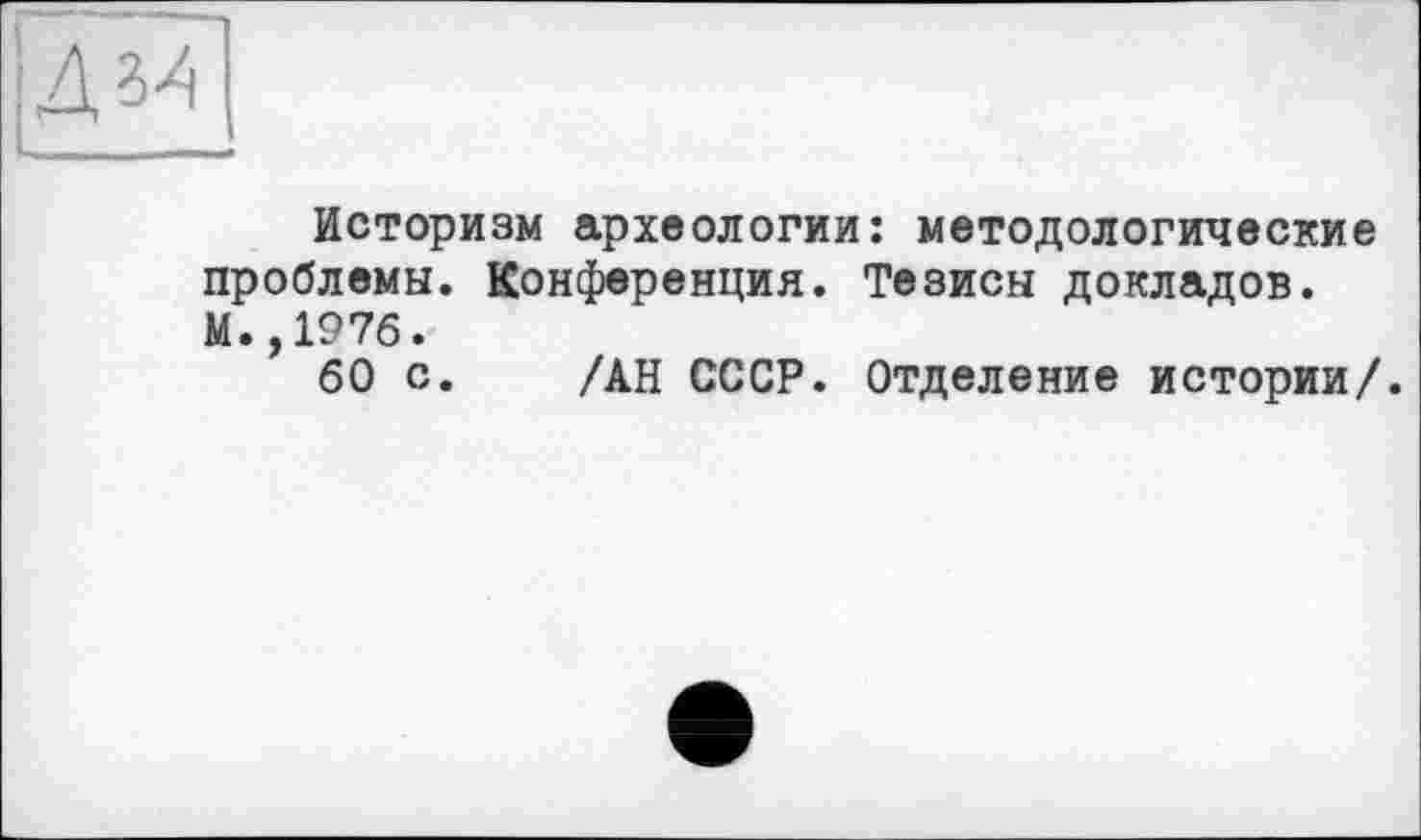 ﻿Дз4
Историзм археологии: методологические проблемы. Конференция. Тезисы докладов. М.,1976.
60 с. /АН СССР. Отделение истории/.